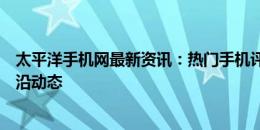 太平洋手机网最新资讯：热门手机评测、购买指南与技术前沿动态