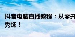 抖音电脑直播教程：从零开始，轻松搭建直播秀场！