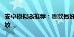 安卓模拟器推荐：哪款最好用？全面解析与比较
