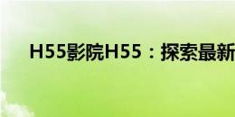 H55影院H55：探索最新影视娱乐体验